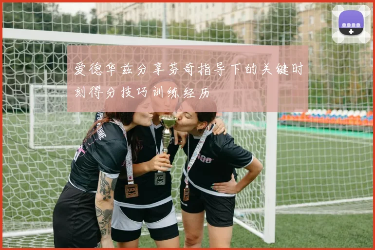 爱德华兹分享芬奇指导下的关键时刻得分技巧训练经历