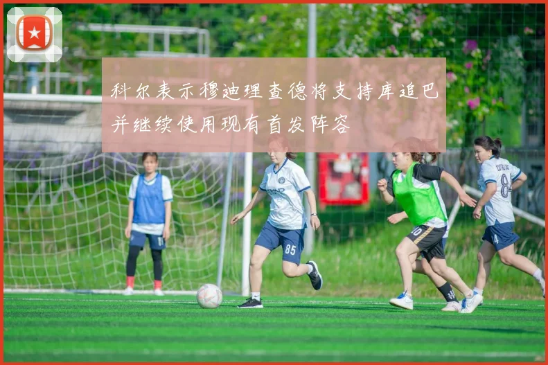 科尔表示穆迪理查德将支持库追巴并继续使用现有首发阵容