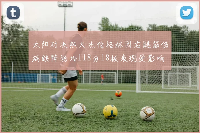 太阳对决热火杰伦格林因右腿筋伤病缺阵场均118分18板表现受影响