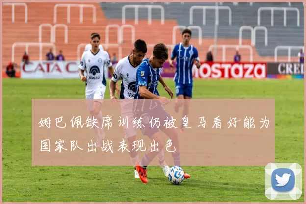 姆巴佩缺席训练仍被皇马看好能为国家队出战表现出色