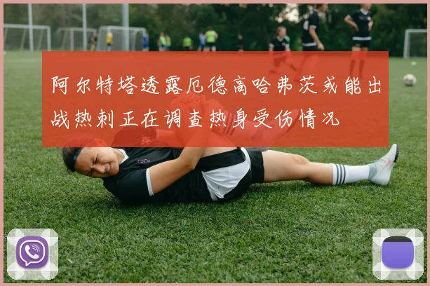 阿尔特塔透露厄德高哈弗茨或能出战热刺正在调查热身受伤情况