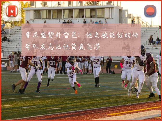 鲁尼盛赞朴智星：他是被低估的传奇队友忘记他简直荒谬