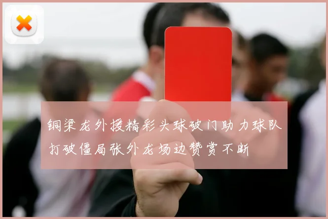 铜梁龙外援精彩头球破门助力球队打破僵局张外龙场边赞赏不断