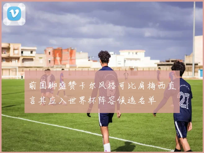 前国脚盛赞卡尔风格可比肩梅西直言其应入世界杯阵容候选名单