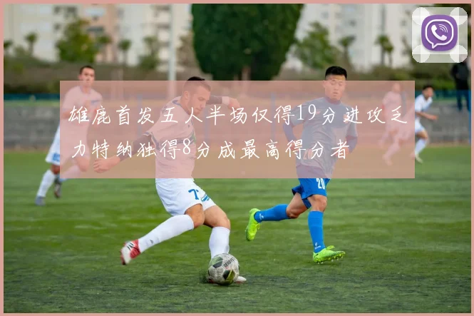 雄鹿首发五人半场仅得19分进攻乏力特纳独得8分成最高得分者