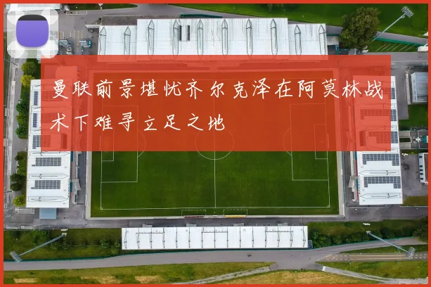 曼联前景堪忧齐尔克泽在阿莫林战术下难寻立足之地