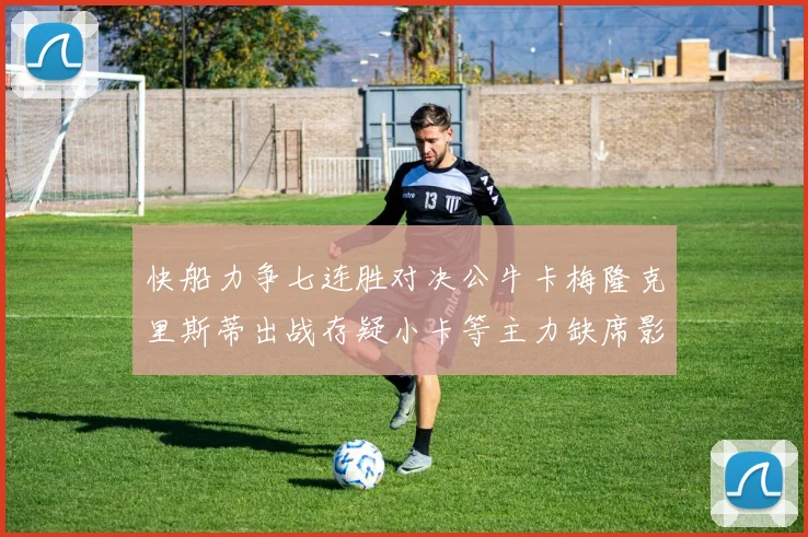 快船力争七连胜对决公牛卡梅隆克里斯蒂出战存疑小卡等主力缺席影响比赛走势