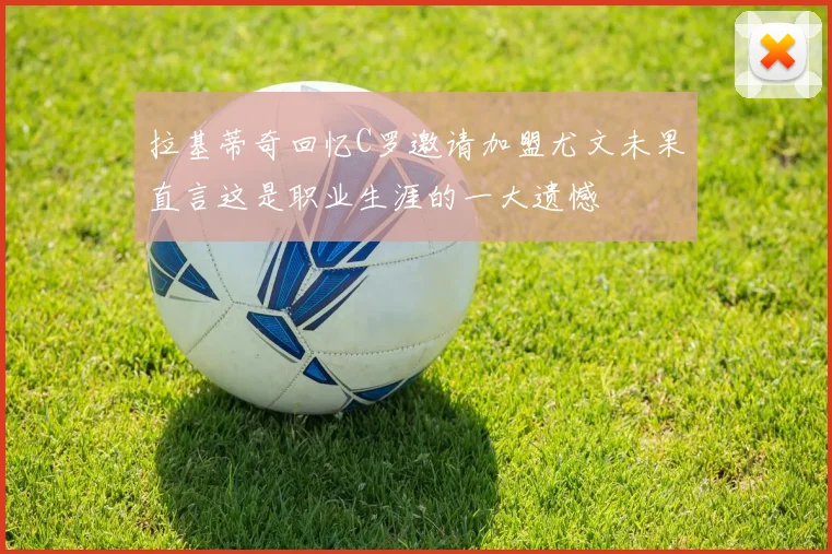 拉基蒂奇回忆C罗邀请加盟尤文未果直言这是职业生涯的一大遗憾