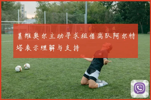 基维奥尔主动寻求租借离队阿尔特塔表示理解与支持