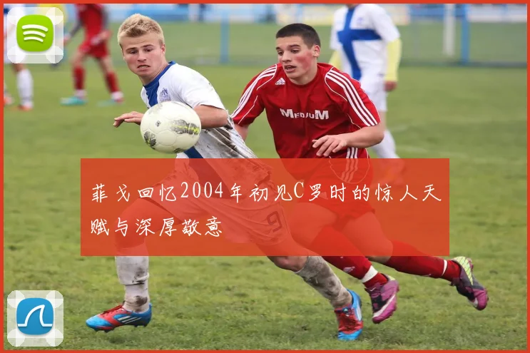 菲戈回忆2004年初见C罗时的惊人天赋与深厚敬意