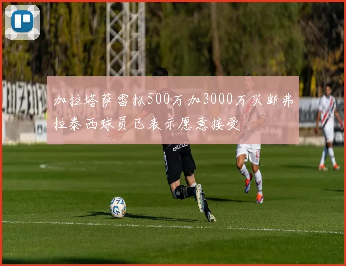加拉塔萨雷拟500万加3000万买断弗拉泰西球员已表示愿意接受