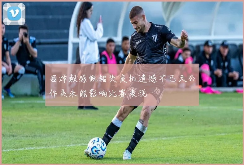 吕焯毅感慨错失良机遗憾不已天公作美未能影响比赛表现