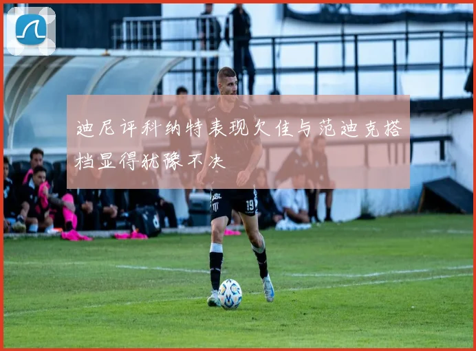 迪尼评科纳特表现欠佳与范迪克搭档显得犹豫不决