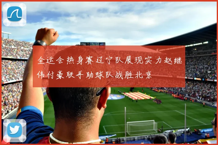 全运会热身赛辽宁队展现实力赵继伟付豪联手助球队战胜北京