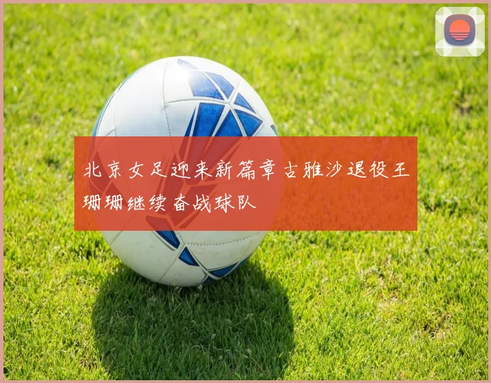 北京女足迎来新篇章古雅沙退役王珊珊继续奋战球队