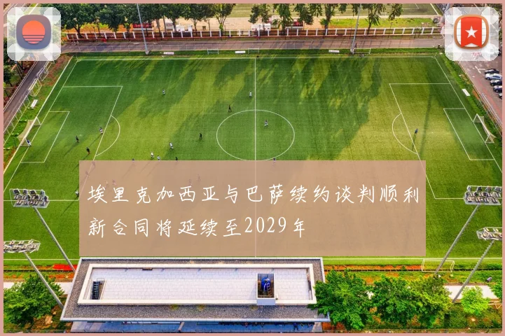 埃里克加西亚与巴萨续约谈判顺利新合同将延续至2029年