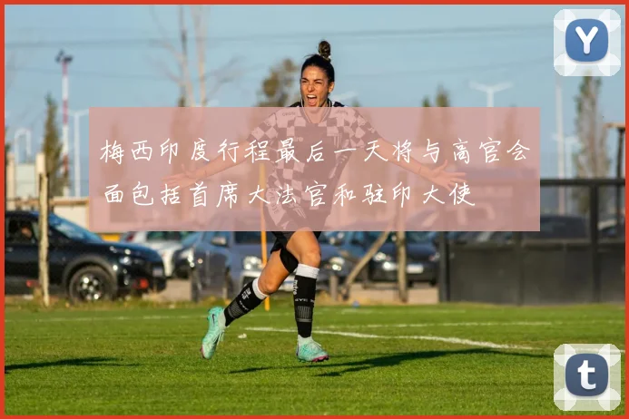 梅西印度行程最后一天将与高官会面包括首席大法官和驻印大使