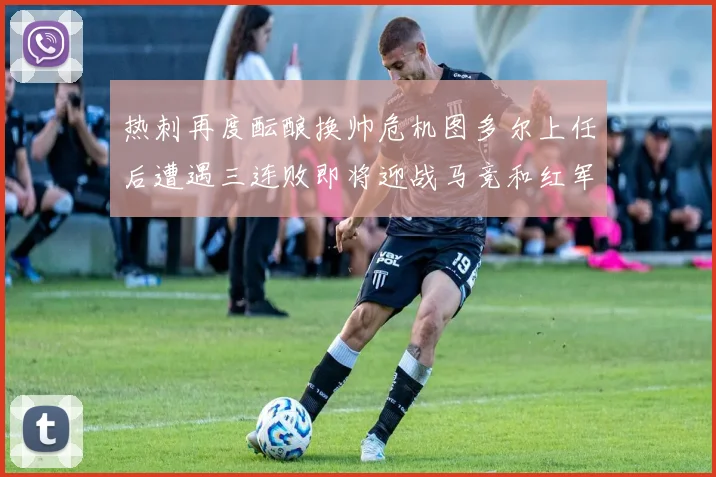热刺再度酝酿换帅危机图多尔上任后遭遇三连败即将迎战马竞和红军