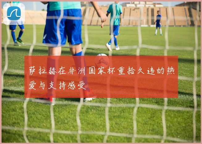 萨拉赫在非洲国家杯重拾久违的热爱与支持感受