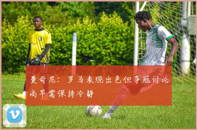 曼奇尼：罗马表现出色但争冠讨论尚早需保持冷静