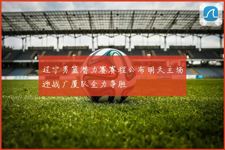 辽宁男篮潜力赛赛程公布明天主场迎战广厦队全力争胜