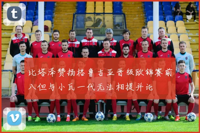 比塔泽赞扬格鲁吉亚晋级欧锦赛前八但与小瓦一代无法相提并论